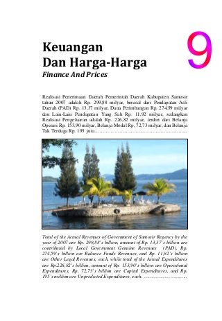 Keuangan                         
Dan Harga­Harga                    
Finance And Prices 
Realisasi Penerimaan Daerah Pemerintah Daerah Kabupaten Samosir
tahun 2007 adalah Rp. 299,88 milyar, berasal dari Pendapatan Asli
Daerah (PAD) Rp. 13,37 milyar, Dana Perimbangan Rp. 274,59 milyar
dan Lain-Lain Pendapatan Yang Sah Rp. 11,92 milyar, sedangkan
Realisasi Pengeluaran adalah Rp. 226,82 milyar, terdiri dari Belanja
Operasi Rp. 153,90 milyar, Belanja Modal Rp, 72,73 milyar, dan Belanja
Tak Terduga Rp. 195 juta………………………………………………...
Total of the Actual Revenues of Government of Samosir Regency by the
year of 2007 are Rp. 299,88’s billion, amount of Rp. 13,37’s billion are
contributed by Local Government Genuine Revenues (PAD), Rp.
274,59’s billion are Balance Funds Revenues, and Rp. 11,92’s billion
are Other Legal Revenues, each, while total of the Actual Expenditures
are Rp.226,82’s billion, amount of Rp. 153,90’s billion are Operational
Expenditures, Rp, 72,73’s billion are Capital Expenditures, and Rp.
195’s million are Unpredicted Expenditures, each. ………………………...
 