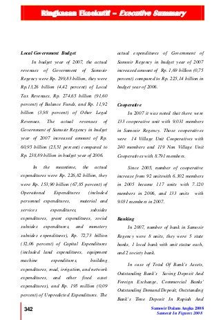 Ringkasan Eksekutif – Executive Summary
342 Samosir Dalam Angka 2008
Samosir In Figures 2008
Local Government Budget
In budget year of 2007, the actual
revenues of Government of Samosir
Regency were Rp. 299,83 billion, they were
Rp.13,26 billion (4,42 percent) of Local
Tax Revenues, Rp. 274,65 billion (91,60
percent) of Balance Funds, and Rp. 11,92
billion (3,98 percent) of Other Legal
Revenues. The actual revenues of
Government of Samosir Regency in budget
year of 2007 increased amount of Rp.
60,95 billion (25,51 percent) compared to
Rp. 238,89 billion in budget year of 2006.
In the meantime, the actual
expenditures were Rp. 226,82 billion, they
were Rp. 153,90 billion (67,85 percent) of
Operational Expenditures (included
personnel expenditures, material and
services expenditures, subsides
expenditures, grant expenditures, social
subsides expenditures, and monetery
subsides expenditures), Rp. 72,73 billion
(32,06 percent) of Capital Expenditures
(included land expenditures, equipment
machine expenditures, building
expenditures, road, irrigation, and network
expenditures, and other fixed asset
expenditures), and Rp. 195 million (0,09
percent) of Unpredicted Expenditures. The
actual expenditures of Government of
Samosir Regency in budget year of 2007
increased amount of Rp. 1,69 billion (0,75
percent) compared to Rp. 225,14 billion in
budget year of 2006.
Cooperative
In 2007 it was noted that there were
133 cooperative unit with 9.031 members
in Samosir Regency. Those cooperatives
were 14 Village Unit Cooperatives with
240 members and 119 Non Village Unit
Cooperatives with 8.791 members.
Since 2005, number of cooperative
increase from 92 unitswith 6.302 members
in 2005 became 117 units with 7.120
members in 2006, and 133 units with
9.031 members in 2007.
Banking
In 2007, number of bank in Samosir
Regency were 8 units, they were 5 state
banks, 1 local bank with unit statue each,
and 2 society bank.
In case of Total Of Bank’s Assets,
Outstanding Bank’s Saving Deposit And
Foreign Exchange, Commercial Banks'
Outstanding Demand Deposit, Outstanding
Bank’s Time Deposit In Rupiah And
 