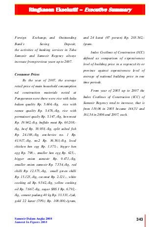 Ringkasan Eksekutif – Executive Summary
Samosir Dalam Angka 2008
Samosir In Figures 2008
343
Foreign Exchange, and Outstanding
Bank’s Saving Deposit,
the activities of banking services in Toba
Samosir and Samosir Regency always
increase from previous years up to 2007.
Consumer Prices
By the year of 2007, the average
retail price of main household consumption
nd construction materials noted at
Pangururan were there were rice with kuku
balam quality Rp. 5.604,-/kg, rice with
ramos quality Rp. 5.476,-/kg, rice with
permaisuri qualiy Rp. 5.147,-/kg, hen meat
Rp. 19.942,-/kg, buffalo meat Rp. 60.208,-
/kg, beef Rp. 58.958,-/kg, split salted fish
Rp. 24.188,-/kg, anchovies no. 1 Rp.
41.917,-/kg, no.2 Rp. 36.563,-/kg, local
chicken hen egg Rp. 1.375,-, bigger hen
egg Rp. 798,-, smaller hen egg Rp. 625,-,
bigger onion samosir Rp. 9.471,-/kg,
smaller onion samosir Rp. 7.554,-/kg, red
chilli Rp. 12.375,-/kg, small green chilli
Rp. 15.125,-/kg, coconut Rp. 2.121,-, white
cooking oil Rp. 9.542,-/kg, yellow cooking
oil Rp. 7.667,-/kg, sugar SHS I Rp. 6.792,-
/kg, cement padang 40 kg Rp. 33.333,-/zak,
gold 22 karat (70%) Rp. 108.000,-/gram,
and 24 karat (97 persen) Rp. 203.542,-
/gram.
Index Costlines of Construcion (ICC)
defined as comparison of expensiveness
level of building price in a regency/city or
province against expensiveness level of
average of national building price in one
time periode.
From year of 2005 up to 2007 the
Index Costlines of Construcion (ICC) of
Samosir Regency tend to increase, that is
from 119,06 in 2005 became 144,51 and
161,54 in 2006 and 2007, each.
 
