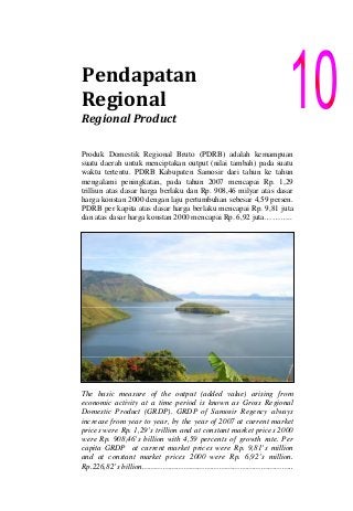 Pendapatan 
Regional
Regional Product 
Produk Domestik Regional Bruto (PDRB) adalah kemampuan
suatu daerah untuk menciptakan output (nilai tambah) pada suatu
waktu tertentu. PDRB Kabupaten Samosir dari tahun ke tahun
mengalami peningkatan, pada tahun 2007 mencapai Rp. 1,29
trilliun atas dasar harga berlaku dan Rp. 908,46 milyar atas dasar
harga konstan 2000 dengan laju pertumbuhan sebesar 4,59 persen.
PDRB per kapita atas dasar harga berlaku mencapai Rp. 9,81 juta
dan atas dasar harga konstan 2000 mencapai Rp. 6,92 juta………..
The basic measure of the output (added value) arising from
economic activity at a time period is known as Gross Regional
Domestic Product (GRDP). GRDP of Samosir Regency always
increase from year to year, by the year of 2007 at current market
prices were Rp. 1,29’s trillion and at constant market prices 2000
were Rp. 908,46’s billion with 4,59 percents of growth rate. Per
capita GRDP at current market prices were Rp. 9,81’s million
and at constant market prices 2000 were Rp. 6,92’s million.
Rp.226,82’s billion………………………………………………………..
 