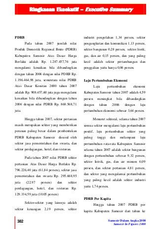 Ringkasan Eksekutif – Executive Summary
382 Samosir Dalam Angka 2008
Samosir In Figures 2008
PDRB
Pada tahun 2007 jumlah nilai
Produk Domestik Regional Bruto (PDRB)
Kabupaten Samosir Atas Dasar Harga
Berlaku adalah Rp. 1.287.457,76 juta
mengalami kenaikan bila dibandingkan
dengan tahun 2006 dengan nilai PDRB Rp.
1.196.464,98 juta, sementara nilai PDRB
Atas Dasar Konstan 2000 tahun 2007
adalah Rp. 908.457,60 juta juga mengalami
kenaikan bila dibandingkan dengan tahun
2006 dengan nilai PDRB Rp. 868.568,71
juta.
Hingga tahun 2007, sektor pertanian
masih merupakan sektor yang memberikan
peranan paling besar dalam pembentukan
PDRB Kabupaten Samosir disusul oleh
sektor jasa pemerintahan dan swasta, dan
sektor perdagangan, hotel, dan restoran.
Pada tahun 2007 nilai PDRB sektor
pertanian Atas Dasar Harga Berlaku Rp.
796.226,40 juta (61,84 persen), sektor jasa
pemerintahan dan swasta Rp. 295.668,95
juta (22.97 persen) dan sektor
perdagangan, hotel, dan restoran Rp.
129.334,59 juta (10.05 persen)
Sektor-sektor yang lainnya adalah
sektor keuangan 2,19 persen, sektor
industri pengolahan 1,34 persen, sektor
pengangkutan dan komunikasi 1,13 persen,
sektor bangunan 0,28 persen, sektor lisrik,
gas, dan air 0,15 persen, dan yang paling
kecil adalah sektor pertambangan dan
penggalian yaitu hanya 0,06 persen.
Laju Pertumbuhan Ekonomi
Laju pertumbuhan ekonomi
Kabupaten Samosir tahun 2007 adalah 4,59
persen meningkat bila dibandingkan
dengan tahun 2006 dengan laju
pertumbuhan ekonomi sebesar 3,64 persen.
Menurut sektoral, selama tahun 2007
semua sektor mengalami laju pertumbuhan
positif, laju pertumbuhan sektor yang
paling tinggi dan melampaui laju
pertumbuhan rata-rata Kabupaten Samosir
selama tahun 2007 adalah sektor bangunan
dengan pertumbuhan sebesar 9,32 persen,
sektor listrik, gas, dan air minum 6,09
persen, dan sektor pertanian 4,81 persen,
dan sektor yang mengalamai pertumbuhan
yang paling kecil adalah sektor industri
yaitu 1,74 persen.
PDRB Per Kapita
Hingga tahun 2007 PDRB per
kapita Kabupaten Samosir dari tahun ke
 