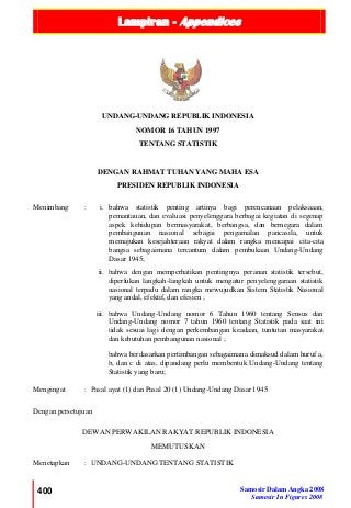 Lampiran - Appendices
400 Samosir Dalam Angka 2008
Samosir In Figures 2008
UNDANG-UNDANG REPUBLIK INDONESIA
NOMOR 16 TAHUN 1997
TENTANG STATISTIK
DENGAN RAHMAT TUHAN YANG MAHA ESA
PRESIDEN REPUBLIK INDONESIA
Menimbang : i. bahwa statistik penting artinya bagi perencanaan pelaksaaan,
pemantauan, dan evaluasi penyelenggara berbagai kegiatan di segenap
aspek kehidupan bermasyarakat, berbangsa, dan bernegara dalam
pembangunan nasional sebagai pengamalan pancasila, untuk
memajukan kesejahteraan rakyat dalam rangka mencapai cita-cita
bangsa sebagaimana tercantum dalam pembukaan Undang-Undang
Dasar 1945;
ii. bahwa dengan memperhatikan pentingnya peranan statistik tersebut,
diperlukan langkah-langkah untuk mengatur penyelenggaraan statistik
nasional terpadu dalam rangka mewujudkan Sistem Statistik Nasional
yang andal, efektif, dan efesien ;
iii. bahwa Undang-Undang nomor 6 Tahun 1960 tentang Sensus dan
Undang-Undang nomor 7 tahun 1960 tentang Statistik pada saat ini
tidak sesuai lagi dengan perkembangan keadaan, tuntutan masyarakat
dan kebutuhan pembangunan nasional ;
bahwa berdasarkan pertimbangan sebagaimana dimaksud dalam huruf a,
b, dan c di atas, dipandang perlu membentuk Undang-Undang tentang
Statistik yang baru;
Mengingat : Pasal ayat (1) dan Pasal 20 (1) Undang-Undang Dasar 1945
Dengan persetujuan
DEWAN PERWAKILAN RAKYAT REPUBLIK INDONESIA
MEMUTUSKAN
Menetapkan : UNDANG-UNDANG TENTANG STATISTIK
 