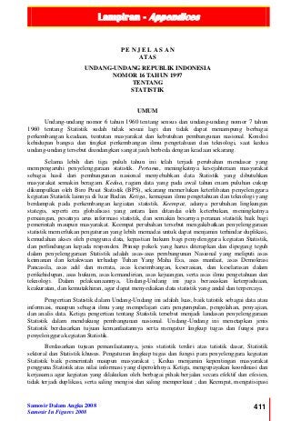 Lampiran - Appendices
Samosir Dalam Angka 2008
Samosir In Figures 2008
411
P E N J E L A S A N
ATAS
UNDANG-UNDANG REPUBLIK INDONESIA
NOMOR 16 TAHUN 1997
TENTANG
STATISTIK
UMUM
Undang-undang nomor 6 tahun 1960 tentang sensus dan undang-undang nomor 7 tahun
1960 tentang Statistik sudah tidak sesuai lagi dan tidak dapat menampung berbagai
perkembangan keadaan, tuntutan masyarakat dan kebutuhan pembangunan nasional. Kondisi
kehidupan bangsa dan tingkat perkembangan ilmu pengetahuan dan teknologi, saat kedua
undang-undang tersebut diundangkan sangat jauh berbeda dengan keadaan sekarang.
Selama lebih dari tiga puluh tahun ini telah terjadi perubahan mendasar yang
mempengaruhi penyelenggaraan statistik. Pertama, meningkatnya kesejahteraan masyarakat
sebagai hasil dari pembangunan nasional menyebabkan data Statistik yang dibutuhkan
masyarakat semakin beragam. Kedua, ragam data yang pada awal tahun enam puluhan cukup
dikumpulkan oleh Biro Pusat Statistik (BPS), sekarang memerlukan keterlibatan penyelenggara
kegiatan Statistik lainnya di luar Badan. Ketiga, kemajuan ilmu pengetahuan dan teknologi yang
berdampak pada perkembangan kegiatan statistik. Keempat, adanya perubahan lingkungan
stategis, seperti era globalisasi yang antara lain ditandai oleh keterbukan, meningkatnya
persaingan, pesatnya arus informasi statistik, dan semakin besarnya peranan statistik baik bagi
pemerintah maupun masyarakat. Keempat perubahan tersebut mengakibatkan penyelenggaraan
statistik memerlukan pengaturan yang lebih memadai untuk dapat menjamin terhindar duplikasi,
kemudahan akses oleh pengguna data, kepastian hukum bagi penyelenggara kegiatan Statistik,
dan perlindungan kepada responden. Prinsip pokok yang harus diterapkan dan dipegang teguh
dalam penyelenggaraan Statistik adalah asas-asas pembangunan Nasional yang meliputi asas
keimanan dan ketakwaan terhadap Tuhan Yang Maha Esa, asas manfaat, asas Demokrasi
Pancasila, asas adil dan merata, asas keseimbangan, keserasian, dan keselarasan dalam
perikehidupan, asas hukum, asas kemandirian, asas kejuangan, serta asas ilmu pengetahuan dan
teknologi. Dalam pelaksanaannya, Undang-Undang ini juga berasaskan keterpaduaan,
keakuratan, dan kemutakhiran, agar dapat menyediakan data statistik yang andal dan terpercaya.
Pengertian Statistik dalam Undang-Undang ini adalah luas, baik tatistik sebagai data atau
informasi, maupun sebagai ilmu yang mempelajari cara pengumpulan, pengolahan, penyajian,
dan analis data. Ketiga pengertian tentang Statistik tersebut menjadi landasan penyelenggaraan
Statistik dalam mendukung pembangunan nasional. Undang-Undang ini menetapkan jenis
Statistik berdasarkan tujuan kemanfaatannya serta mengatur lingkup tugas dan fungsi para
penyelenggara kegiatan Statistik.
Berdasarkan tujuan pemanfaatannya, jenis statistik terdiri atas tatistik dasar, Statistik
sektoral dan Statistik khusus. Pengaturan lingkup tugas dan fungsi para penyelenggara kegiatan
Statistik baik pemerintah maupun masyarakat ; Kedua menjamin kepentingan masyarakat
pengguna Statistik atas nilai informasi yang diperolehnya. Ketiga, mengupayakan koordinasi dan
kerjasama agar kegiatan yang dilakukan oleh berbagai pihak berjalan secara efektif dan efesien,
tidak terjadi duplikasi, serta saling mengisi dan saling memperkuat ; dan Keempat, mengatisipasi
 