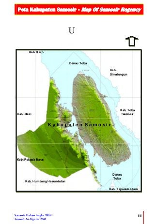 Peta Kabupaten Samosir - Map Of Samosir Regency
 
Samosir Dalam Angka 2008
Samosir In Figures 2008
iii
U
  
Kab. Humbang Hasundutan
Kab. Pakpak Barat
Kab. Dairi
Kab. Karo
Kab.
Simalungun
Kab. Toba
Samosir
K a b u p a t e n S a m o s i r
Danau Toba
Kab. Tapanuli Utara
Danau
Toba
 