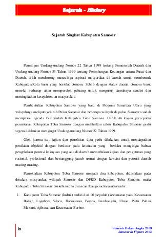 Sejarah - History
lx Samosir Dalam Angka 2008
Samosir In Figures 2008
Penerapan Undang-undang Nomor 22 Tahun 1999 tentang Pemerintah Daerah dan
Undang-undang Nomor 33 Tahun 1999 tentang Perimbangan Keuangan antara Pusat dan
Daerah, telah mendorong munculnya aspirasi masyarakat di daerah untuk membentuk
Kabupaten/Kota baru yang bersifat otonom. Sebab dengan status daerah otonom baru,
mereka berharap akan memperoleh peluang untuk mengurus daerahnya sendiri dan
meningkatkan kesejahteraan masyarakat.
Pembentukan Kabupaten Samosir yang baru di Propinsi Sumatera Utara yang
wilayahnya meliputi seluruh Pulau Samosir dan beberapa wilayah di pulau Sumatera sudah
merupakan agenda Pemerintah Kabupaten Toba Samosir. Untuk itu kajian percepatan
pemekaran Kabupaten Toba Samosir dengan melahirkan calon Kabupaten Samosir perlu
segera dilakukan mengingat Undang-undang Nomor 22 Tahun 1999.
Oleh karena itu, kajian dan penelitian data perlu dilakukan untuk mendapatkan
penilaian objektif dengan berdasar pada ketentuan yang berlaku mengingat bahwa
pengelolaan potensi kekayaan yang ada di daerah memerlukan kajian dan pengaturan yang
rasional, profesional dan bertanggung jawab sesuai dengan kondisi dan potensi daerah
masing-masing.
Pemekarkan Kabupaten Toba Samosir menjadi dua kabupaten, didasarkan pada
desakan masyarakat wilayah Samosir dan DPRD Kabupaten Toba Samosir, maka
Kabupaten Toba Samosir diusulkan dan direncanakan pemekarannya yaitu :
1. Kabupaten Toba Samosir (Induk) terdiri dari 10 (sepuluh) kecamatan yaitu Kecamatan
Balige, Laguboti, Silaen, Habinsaran, Porsea, Lumbanjulu, Uluan, Pintu Pohan
Meranti, Ajibata, dan Kecamatan Borbor.
Sejarah Singkat Kabupaten Samosir
 