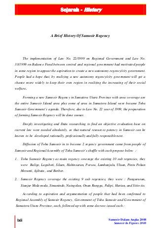 Sejarah - History
lxii Samosir Dalam Angka 2008
Samosir In Figures 2008
The implementation of Law No. 22/1999 on Regional Government and Law No.
33/1999 on Balance Fund between central and regional government had motivated people
in some region to appear the aspiration to create a new autonomy regency/city government.
People had a hope that, by realizing a new autonomy regency/city government will get a
chance more widely to keep their own region in realizing the increasing of their social
welfare..
Forming a new Samosir Regency in Sumatera Utara Province with area coverage are
the entire Samosir Island area plus some of area in Sumatera Island were became Toba
Samosir Government’s agenda. Therefore, due to Law No. 22 year of 1999, the preparation
of forming Samosir Regency will be done sooner.
Deeply investigating and Data researching to find an objective evaluation base on
current law were needed absolutely, so that natural resources potency in Samosir can be
known to be developed rationally, professionally and fully responsible next.
Diffusion of Toba Samosir in to become 2 regency government came from people of
Samosir and Regional Assembly of Toba Samosir’s shuffle with such propose below :
1. Toba Samosir Regency as main regency coverage the existing 10 sub regencies, they
were Balige, Laguboti, Silaen, Habinsaran, Porsea, Lumbanjulu, Uluan, Pintu Pohan
Meranti, Ajibata , and Borbor.
2. Samosir Regency coverage the existing 9 sub regencies, they were : Pangururan,
Sianjur Mula-mula, Simanindo, Naingolan, Onan Runggu, Palipi, Harian, and Sitio-tio.
According to aspiration and argumentation of people that had been confirmed to
Regional Assembly of Samosir Regency, Government of Toba Samosir and Government of
Sumatera Utara Province, each, followed up with some decrees issued such :
A Brief History Of Samosir Regency
 