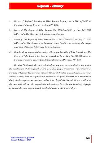 Sejarah - History
Samosir Dalam Angka 2008
Samosir In Figures 2008
lxiii
1. Decree of Regional Assembly of Toba Samosir Regency No. 4 Year of 2002 on
Forming of Samosir Regency on June 20th
2002.
2. Letter of The Regent of Toba Samosir No. 1101/Pem/2002 on June 24th
2002
addressed to The Governor of Sumatera Utara Province.
3. Letter of The Regent of Toba Samosir No. 135/1187/Pem/2002 on July 3th
2002
addressed to The Governor of Sumatera Utara Province on reporting the people
aspiration of Samosir to form The Samosir Regency.
4. Finally, all the argumentation, motion of Regional Assemlby of Toba Samosir and The
Regent of Toba Samosir had been accommodated by the Law No. 36/2003 issued on
Forming of Samosir and Serdang Bedagai Regency on December 18th
2003.
Forming The Samosir Regency, definitively as a new regency was the first step to start
the acceleration of development toward the higher people prosperous. The objectives of
Forming of Samosir Regency is to endways the people freedom in social entity, give social
services closely, able to response and restruct the Regional Government’s personnel in
doing the development acceleration, so that it was hoped that Samosir Regency will be in
the same level with the other regencies in a short time to lift up the standard living of people
of Samosir Regency, especially and people of Sumatera Utara, generally.
 