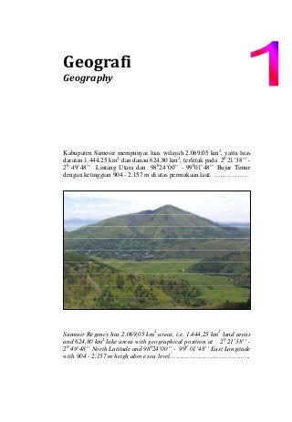 Geografi 
Geography 
Kabupaten Samosir mempunyai luas wilayah 2.069,05 km2
, yaitu luas
daratan 1.444,25 km2
dan danau 624,80 km2
, terletak pada 20
21’38’’ -
20
49’48’’ Lintang Utara dan 980
24’00’’ - 990
01’48’’ Bujur Timur
dengan ketinggian 904 - 2.157 m di atas permukaan laut. ……………..
Samosir Regency has 2.069,05 km2
areas, i.e. 1.444,25 km2
land areas
and 624,80 km2
lake areas with geographical position at 20
21’38’’ -
20
49’48’’ North Latitude and 980
24’00’’ - 990
01’48’’ East Longitude
with 904 - 2.157 m heigh above sea level……………………………….…..
 