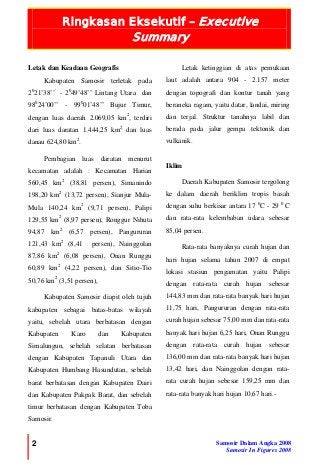 Ringkasan Eksekutif – Executive
Summary
2 Samosir Dalam Angka 2008
Samosir In Figures 2008
Letak dan Keadaan Geografis
Kabupaten Samosir terletak pada
20
21’38’’’
- 20
49’48’’ Lintang Utara dan
980
24’00’’ - 990
01’48’’ Bujur Timur,
dengan luas daerah 2.069,05 km2
, terdiri
dari luas daratan 1.444,25 km2
dan luas
danau 624,80 km2
.
Pembagian luas daratan menurut
kecamatan adalah : Kecamatan Harian
560,45 km2
(38,81 persen), Simanindo
198,20 km2
(13,72 persen), Sianjur Mula-
Mula 140,24 km2
(9,71 persen), Palipi
129,55 km2
(8,97 persen), Ronggur Nihuta
94,87 km2
(6,57 persen), Pangururan
121,43 km2
(8,41 persen), Nainggolan
87,86 km2
(6,08 persen), Onan Runggu
60,89 km2
(4,22 persen), dan Sitio-Tio
50,76 km2
(3,51 persen),
Kabupaten Samosir diapit oleh tujuh
kabupaten sebagai batas-batas wilayah
yaitu, sebelah utara berbatasan dengan
Kabupaten Karo dan Kabupaten
Simalungun, sebelah selatan berbatasan
dengan Kabupaten Tapanuli Utara dan
Kabupaten Humbang Hasundutan, sebelah
barat berbatasan dengan Kabupaten Dairi
dan Kabupaten Pakpak Barat, dan sebelah
timur berbatasan dengan Kabupaten Toba
Samosir.
Letak ketinggian di atas pemukaan
laut adalah antara 904 - 2.157 meter
dengan topografi dan kontur tanah yang
beraneka ragam, yaitu datar, landai, miring
dan terjal. Struktur tanahnya labil dan
berada pada jalur gempa tektonik dan
vulkanik.
Iklim
Daerah Kabupaten Samosir tergolong
ke dalam daerah beriklim tropis basah
dengan suhu berkisar antara 17 0
C - 29 0
C
dan rata-rata kelembaban udara sebesar
85,04 persen.
Rata-rata banyaknya curah hujan dan
hari hujan selama tahun 2007 di empat
lokasi stasiun pengamatan yaitu Palipi
dengan rata-rata curah hujan sebesar
144,83 mm dan rata-rata banyak hari hujan
11,75 hari, Pangururan dengan rata-rata
curah hujan sebesar 75,00 mm dan rata-rata
banyak hari hujan 6,25 hari, Onan Runggu
dengan rata-rata curah hujan sebesar
136,00 mm dan rata-rata banyak hari hujan
13,42 hari, dan Nainggolan dengan rata-
rata curah hujan sebesar 159,25 mm dan
rata-rata banyak hari hujan 10,67 hari.-
 