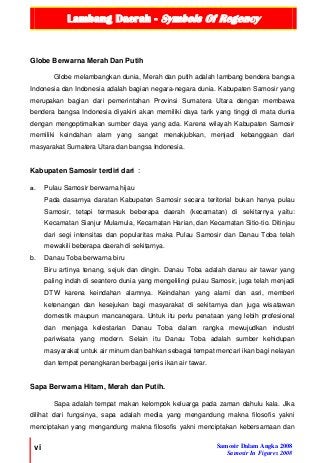 Lambang Daerah - Symbols Of Regency
vi Samosir Dalam Angka 2008
Samosir In Figures 2008
Globe Berwarna Merah Dan Putih
Globe melambangkan dunia, Merah dan putih adalah lambang bendera bangsa
Indonesia dan Indonesia adalah bagian negara-negara dunia. Kabupaten Samosir yang
merupakan bagian dari pemerintahan Provinsi Sumatera Utara dengan membawa
bendera bangsa Indonesia diyakini akan memiliki daya tarik yang tinggi di mata dunia
dengan mengoptimalkan sumber daya yang ada. Karena wilayah Kabupaten Samosir
memiliki keindahan alam yang sangat menakjubkan, menjadi kebanggaan dari
masyarakat Sumatera Utara dan bangsa Indonesia.
Kabupaten Samosir terdiri dari :
a. Pulau Samosir berwarna hijau
Pada dasarnya daratan Kabupaten Samosir secara teritorial bukan hanya pulau
Samosir, tetapi termasuk beberapa daerah (kecamatan) di sekitarnya yaitu:
Kecamatan Sianjur Mulamula, Kecamatan Harian, dan Kecamatan Sitio-tio. Ditinjau
dari segi intensitas dan popularitas maka Pulau Samosir dan Danau Toba telah
mewakili beberapa daerah di sekitarnya.
b. Danau Toba berwarna biru
Biru artinya tenang, sejuk dan dingin. Danau Toba adalah danau air tawar yang
paling indah di seantero dunia yang mengelilingi pulau Samosir, juga telah menjadi
DTW karena keindahan alamnya. Keindahan yang alami dan asri, memberi
ketenangan dan kesejukan bagi masyarakat di sekitarnya dan juga wisatawan
domestik maupun mancanegara. Untuk itu perlu penataan yang lebih profesional
dan menjaga kelestarian Danau Toba dalam rangka mewujudkan industri
pariwisata yang modern. Selain itu Danau Toba adalah sumber kehidupan
masyarakat untuk air minum dan bahkan sebagai tempat mencari ikan bagi nelayan
dan tempat penangkaran berbagai jenis ikan air tawar.
Sapa Berwarna Hitam, Merah dan Putih.
Sapa adalah tempat makan kelompok keluarga pada zaman dahulu kala. Jika
dilihat dari fungsinya, sapa adalah media yang mengandung makna filosofis yakni
menciptakan yang mengandung makna filosofis yakni menciptakan kebersamaan dan
 