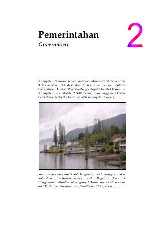 Pemerintahan                              
  Government 
Kabupaten Samosir secara wilayah administratif terdiri dari
9 kecamatan, 111 desa dan 6 kelurahan dengan ibukota
Pangururan. Jumlah Pegawai Negeri Sipil Daerah Otonom di
Kabupaten ini adalah 2.660 orang, dan anggota Dewan
Perwakilan Rakyat Daerah adalah sebanyak 25 orang………
Samosir Regency has 9 Sub Regencies, 111 Villages, and 6
Suburbans, Administratively with Regency City is
Pangururan. Number of Regional Autonomy Civil Servant
and Parliament member are 2.660’s and 25’s, each………….
 