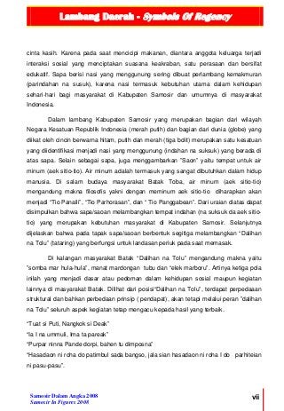 Lambang Daerah - Symbols Of Regency
Samosir Dalam Angka 2008
Samosir In Figures 2008
vii
cinta kasih. Karena pada saat mencicipi makanan, diantara anggota keluarga terjadi
interaksi sosial yang menciptakan suasana keakraban, satu perasaan dan bersifat
edukatif. Sapa berisi nasi yang menggunung sering dibuat perlambang kemakmuran
(parindahan na susuk), karena nasi termasuk kebutuhan utama dalam kehidupan
sehari-hari bagi masyarakat di Kabupaten Samosir dan umumnya di masyarakat
Indonesia.
Dalam lambang Kabupaten Samosir yang merupakan bagian dari wilayah
Negara Kesatuan Republik Indonesia (merah putih) dan bagian dari dunia (globe) yang
diikat oleh cincin berwarna hitam, putih dan merah (tiga bolit) merupakan satu kesatuan
yang diidentifikasi menjadi nasi yang menggunung (indahan na suksuk) yang berada di
atas sapa. Selain sebagai sapa, juga menggambarkan ”Saon” yaitu tempat untuk air
minum (aek sitio-tio). Air minum adalah termasuk yang sangat dibutuhkan dalam hidup
manusia. Di salam budaya masyarakat Batak Toba, air minum (aek sitio-tio)
mengandung makna filosofis yakni dengan meminum aek sitio-tio diharapkan akan
menjadi “Tio Panaili”, “Tio Parhorasan”, dan “ Tio Panggabean”. Dari uraian diatas dapat
disimpulkan bahwa sapa/saoan melambangkan tempat indahan (na suksuk da aek sitio-
tio) yang merupakan kebutuhan masyarakat di Kabupaten Samosir. Selanjutnya
dijelaskan bahwa pada tapak sapa/saoan berbentuk segitiga melambangkan “Dalihan
na Tolu” (tataring) yang berfungsi untuk landasan periuk pada saat memasak.
Di kalangan masyarakat Batak “Dalihan na Tolu” mengandung makna yaitu
”somba mar hula-hula”, manat mardongan tubu dan “elek marboru”. Artinya ketiga pola
inilah yang menjadi dasar atau pedoman dalam kehidupan sosial maupun kegiatan
lainnya di masyarakat Batak. Dilihat dari posisi“Dalihan na Tolu”, terdapat perpedaaan
struktural dan bahkan perbedaan prinsip ( pendapat), akan tetapi melalui peran ”dalihan
na Tolu” seluruh aspek kegiatan tetap mengacu kepada hasil yang terbaik.
“Tuat si Puti, Nangkok si Deak”
“Ia I na ummuli, Ima ta pareak”
“Purpar ninna Pande dorpi, bahen tu dimposna”
“Hasadaon ni roha do patimbul sada bangso, jala sian hasadaon ni roha I do parhiteian
ni pasu-pasu”.
 