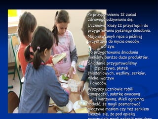 Po przypomnieniu 12 zasad zdrowego odżywiania się.  Uczniowie klasy II przystąpili do przygotowania pysznego śniadania. Najpierw umyli ręce a później przystąpili do mycia owoców  i warzyw.  Do przygotowania śniadania mieliśmy bardzo dużo produktów.  Śniadanie przygotowaliśmy  z pieczywa, płatek śniadaniowych, wędliny, serków, mleka, warzyw  i owoców. Wszyscy uczniowie robili kanapeczki, sałatkę owocową  i warzywną. Mieli ogromną radość, że mogli posmarować pieczywo masłem czy też serkiem cieszyli się, że pod opieką nauczyciela mogli pokroić pomidora czy jajko.  