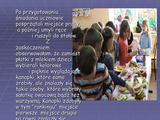 Po przygotowaniu śniadania uczniowie posprzątali miejsce pracy,  a później umyli ręce  i ruszyli do stołów.  Z zaskoczeniem obserwowałam, że zamiast płatki z mlekiem dzieci wybierali kolorowe  i pięknie wyglądające kanapki, które same zrobiły, ale znalazły się takie osoby, które wybrały sałatkę owocową bądź też warzywną. Kanapki zdobyły w tym "rankingu" miejsce pierwsze, miejsce drugie na równi znalazły się owoce, warzywa i płatki  z mlekiem.   