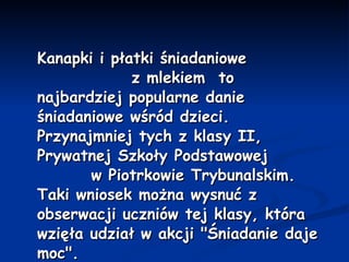 Kanapki i płatki śniadaniowe  z mlekiem  to najbardziej popularne danie śniadaniowe wśród dzieci. Przynajmniej tych z klasy II, Prywatnej Szkoły Podstawowej  w Piotrkowie Trybunalskim. Taki wniosek można wysnuć z obserwacji uczniów tej klasy, która wzięła udział w akcji "Śniadanie daje moc". 