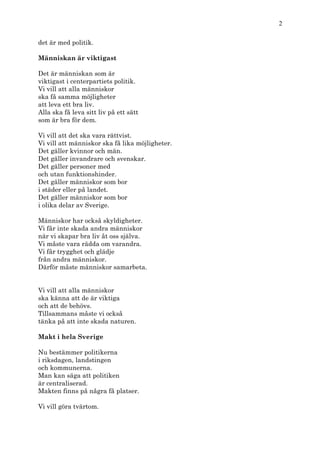 2

det är med politik.

Människan är viktigast

Det är människan som är
viktigast i centerpartiets politik.
Vi vill att alla människor
ska få samma möjligheter
att leva ett bra liv.
Alla ska få leva sitt liv på ett sätt
som är bra för dem.

Vi vill att det ska vara rättvist.
Vi vill att människor ska få lika möjligheter.
Det gäller kvinnor och män.
Det gäller invandrare och svenskar.
Det gäller personer med
och utan funktionshinder.
Det gäller människor som bor
i städer eller på landet.
Det gäller människor som bor
i olika delar av Sverige.

Människor har också skyldigheter.
Vi får inte skada andra människor
när vi skapar bra liv åt oss själva.
Vi måste vara rädda om varandra.
Vi får trygghet och glädje
från andra människor.
Därför måste människor samarbeta.


Vi vill att alla människor
ska känna att de är viktiga
och att de behövs.
Tillsammans måste vi också
tänka på att inte skada naturen.

Makt i hela Sverige

Nu bestämmer politikerna
i riksdagen, landstingen
och kommunerna.
Man kan säga att politiken
är centraliserad.
Makten finns på några få platser.

Vi vill göra tvärtom.
 