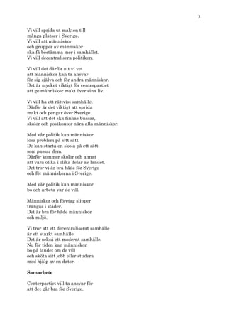 3

Vi vill sprida ut makten till
många platser i Sverige.
Vi vill att människor
och grupper av människor
ska få bestämma mer i samhället.
Vi vill decentralisera politiken.

Vi vill det därför att vi vet
att människor kan ta ansvar
för sig själva och för andra människor.
Det är mycket viktigt för centerpartiet
att ge människor makt över sina liv.

Vi vill ha ett rättvist samhälle.
Därför är det viktigt att sprida
makt och pengar över Sverige.
Vi vill att det ska finnas bussar,
skolor och postkontor nära alla människor.

Med vår politik kan människor
lösa problem på sitt sätt.
De kan starta en skola på ett sätt
som passar dem.
Därför kommer skolor och annat
att vara olika i olika delar av landet.
Det tror vi är bra både för Sverige
och för människorna i Sverige.

Med vår politik kan människor
bo och arbeta var de vill.

Människor och företag slipper
trängas i städer.
Det är bra för både människor
och miljö.

Vi tror att ett decentraliserat samhälle
är ett starkt samhälle.
Det är också ett modernt samhälle.
Nu för tiden kan människor
bo på landet om de vill
och sköta sitt jobb eller studera
med hjälp av en dator.

Samarbete

Centerpartiet vill ta ansvar för
att det går bra för Sverige.
 