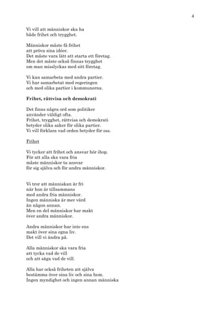 4

Vi vill att människor ska ha
både frihet och trygghet.

Människor måste få frihet
att pröva sina idéer.
Det måste vara lätt att starta ett företag.
Men det måste också finnas trygghet
om man misslyckas med sitt företag.

Vi kan samarbeta med andra partier.
Vi har samarbetat med regeringen
och med olika partier i kommunerna.

Frihet, rättvisa och demokrati

Det finns några ord som politiker
använder väldigt ofta.
Frihet, trygghet, rättvisa och demokrati
betyder olika saker för olika partier.
Vi vill förklara vad orden betyder för oss.

Frihet

Vi tycker att frihet och ansvar hör ihop.
För att alla ska vara fria
måste människor ta ansvar
för sig själva och för andra människor.


Vi tror att människan är fri
när hon är tillsammans
med andra fria människor.
Ingen människa är mer värd
än någon annan.
Men en del människor har makt
över andra människor.

Andra människor har inte ens
makt över sina egna liv.
Det vill vi ändra på.

Alla människor ska vara fria
att tycka vad de vill
och att säga vad de vill.

Alla har också friheten att själva
bestämma över sina liv och sina hem.
Ingen myndighet och ingen annan människa
 