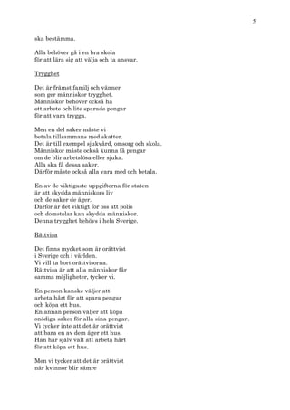 5

ska bestämma.

Alla behöver gå i en bra skola
för att lära sig att välja och ta ansvar.

Trygghet

Det är främst familj och vänner
som ger människor trygghet.
Människor behöver också ha
ett arbete och lite sparade pengar
för att vara trygga.

Men en del saker måste vi
betala tillsammans med skatter.
Det är till exempel sjukvård, omsorg och skola.
Människor måste också kunna få pengar
om de blir arbetslösa eller sjuka.
Alla ska få dessa saker.
Därför måste också alla vara med och betala.

En av de viktigaste uppgifterna för staten
är att skydda människors liv
och de saker de äger.
Därför är det viktigt för oss att polis
och domstolar kan skydda människor.
Denna trygghet behövs i hela Sverige.

Rättvisa

Det finns mycket som är orättvist
i Sverige och i världen.
Vi vill ta bort orättvisorna.
Rättvisa är att alla människor får
samma möjligheter, tycker vi.

En person kanske väljer att
arbeta hårt för att spara pengar
och köpa ett hus.
En annan person väljer att köpa
onödiga saker för alla sina pengar.
Vi tycker inte att det är orättvist
att bara en av dem äger ett hus.
Han har själv valt att arbeta hårt
för att köpa ett hus.

Men vi tycker att det är orättvist
när kvinnor blir sämre
 