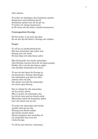 7

eller arbetar.

Vi tycker att riksdagen ska bestämma mindre.
Kommuner och landsting ska få
bestämma mycket mer än de gör nu.
Vi tycker att många kommuner
är för stora och ska delas i mindre kommuner.

Centerpartiets Sverige

Så här tycker vi att man ska göra
för att det ska bli bättre i Sverige och världen.

Pengar

Vi vill ha en marknadsekonomi.
Där kan människor äga saker som
företag, hus och mark.
De kan köpa och sälja dessa saker.

Men företag får inte skada människor
eller förstöra naturen bara för att tjäna pengar.
Därför vill vi att det ska finnas regler
som skyddar människor och natur.

Vi tror att det bästa för Sverige är
att kommuner, företag, föreningar
och människor som har bra idéer
arbetar sida vid sida.
Det måste vara lätt för människor
att starta egna företag.

Det är viktigt för alla människor
att ha ett bra arbete.
Men vi tycker att människor ska
ha tid att vara med sin familj också.
Människor måste få bestämma själva
över sitt arbete och sin tid.

Vi tycker att människor ska betala
mindre skatt på sin lön.
Företag som förstör miljön
ska betala mycket skatt.
Skatte-pengarna ska användas så
att människor kan leva bra
i hela Sverige.

Vi vill ha mer rättvisa i ekonomin.
 