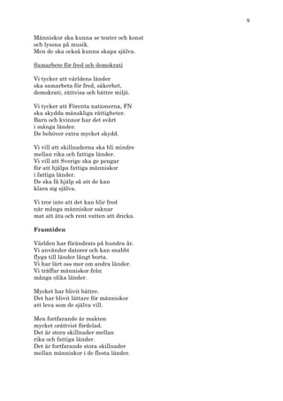 9

Människor ska kunna se teater och konst
och lyssna på musik.
Men de ska också kunna skapa själva.

Samarbete för fred och demokrati

Vi tycker att världens länder
ska samarbeta för fred, säkerhet,
demokrati, rättvisa och bättre miljö.

Vi tycker att Förenta nationerna, FN
ska skydda mänskliga rättigheter.
Barn och kvinnor har det svårt
i många länder.
De behöver extra mycket skydd.

Vi vill att skillnaderna ska bli mindre
mellan rika och fattiga länder.
Vi vill att Sverige ska ge pengar
för att hjälpa fattiga människor
i fattiga länder.
De ska få hjälp så att de kan
klara sig själva.

Vi tror inte att det kan blir fred
när många människor saknar
mat att äta och rent vatten att dricka.

Framtiden

Världen har förändrats på hundra år.
Vi använder datorer och kan snabbt
flyga till länder långt borta.
Vi har lärt oss mer om andra länder.
Vi träffar människor från
många olika länder.

Mycket har blivit bättre.
Det har blivit lättare för människor
att leva som de själva vill.

Men fortfarande är makten
mycket orättvist fördelad.
Det är stora skillnader mellan
rika och fattiga länder.
Det är fortfarande stora skillnader
mellan människor i de flesta länder.
 