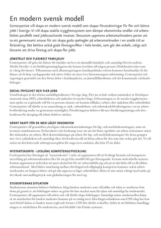 En modern svensk modell
Centerpartiet vill skapa en modern svensk modell som skapar förutsättningar för fler och bättre
jobb i Sverige. Vi vill skapa stabila trygghetssystem som dämpar ekonomiska smällar vid arbets-
löshet parallellt med jobbcoachande insatser. Dessutom uppmana arbetsmarknadens parter att
ta ett gemensamt ansvar för att skapa goda spelregler på arbetsmarknaden i en snabb tid av
förändring. Det behövs också goda företagsvillkor i hela landet, som gör det enkelt, roligt och
lönsamt att driva företag och skapa fler jobb.

JÄMSTÄLLT OCH FLEXIBELT FAMILJELIV
Centerpartiet vill göra det lättare för familjer att leva ett jämställt familjeliv och samtidigt förvärvsarbeta.
Därför föreslår vi att föräldrapenningdagarna ska kunna överlåtas till någon person i föräldranätverket som
är viktig för barnet. Tillsammans med alliansregeringens familjepolitiska reform kommer barnfamiljer få det
lättare att få ihop vardagspusslet och större frihet att styra över barnomsorgens utformning. Centerpartiet och
regeringen genomför nu den första delen i familjepaketet, en jämställdhetsbonus och det kommunala vårdnads-
bidraget.

SOCIAL TRYGGHET OCH FLER JOBB
Utanförskapet är det största samhällsproblemet i Sverige idag. Fler än en halv miljon människor är förtidspen-
sionerade (maj 2007), arbetslösheten och sjuktalen är mycket höga. Utformningen av de sociala trygghetssyste-
men spelar en avgörande roll för en persons chanser att komma tillbaka i arbete efter sjukdom eller arbetslöshet.
Centerpartiet vill därför se en samordning av sjuk- arbetslöshets- och arbetsskadeförsäkringarna i en ny arbets-
livsförsäkring under en gemensam myndighet. Försäkringarna behöver bli mer försäkringsmässiga och driv-
krafterna för återgång till arbete behöver stärkas.

SÄNKT SKATT FÖR DE MED LÄGST INKOMSTER
Centerpartiet vill genomföra ytterligare inkomstskattesänkningar för låg- och medelinkomsttagare, utan att
äventyra statsfinanserna. Erfarenheter och forskning visar att om det lönar sig bättre att arbeta så kommer också
fler människor att arbeta. Med skattesänkningar på arbete för låg- och medelinkomsttagare får dessa grupper
mer över i plånboken och samtidigt ökar drivkrafterna till att börja arbeta för den som inte redan gör det. Vi vill
också att den halverade arbetsgivaravgiften för unga även omfattar alla från 15 års ålder.

NYSTARTSKONTO - LIVSLÅNG KOMPETENSUTVECKLING
Centerpartiet har föreslagit ett ”nystartskonto” i syfte att uppmuntra till ett livslångt lärande och kompetens-
utveckling på arbetsmarknaden eller för att gå från anställd till eget företagande. Genom individuella nystarts-
konton uppmuntras individen att spara skattefritt för att vidareutbilda sig och på så sätt bidra till en flexiblare
arbetsmarknad. Med bättre matchning mellan efterfrågad och tillgänglig kompetens kommer också arbets-
marknaden att fungera bättre och på sikt uppvisa en lägre arbetslöshet. Detta är inte minst viktigt med tanke på
det ökade omvandlingstryck som globaliseringen för med sig.

STUDENTERNAS SITUATION
Studenternas situation behöver förbättras. Idag hindras studenter som vill jobba vid sidan av studierna från
detta på grund av att fribeloppet sätter en gräns för hur mycket man får tjäna och samtidigt ha studiemedel.
Centerpartiet vill uppmuntra till arbete och vill därför slopa fribeloppet. Samtidigt måste studiemedlen höjas
så att standarden för landets studenter hamnar på en rimlig nivå. Den långivarfunktion som CSN idag har kan
med fördel skötas av banker inom reglerade former. CSN bör därför avskaffas. Syftet är att förbättra handlägg-
ningen av studielånen för studenterna, med förebild i det Finska systemet.
 