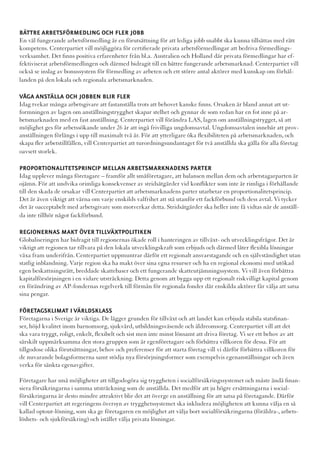 BÄTTRE ARBETSFÖRMEDLING OCH FLER JOBB
En väl fungerande arbetsförmedling är en förutsättning för att lediga jobb snabbt ska kunna tillsättas med rätt
kompetens. Centerpartiet vill möjliggöra för certifierade privata arbetsförmedlingar att bedriva förmedlings-
verksamhet. Det finns positiva erfarenheter från bl.a. Australien och Holland där privata förmedlingar har ef-
fektiviserat arbetsförmedlingen och därmed bidragit till en bättre fungerande arbetsmarknad. Centerpartiet vill
också se inslag av bonussystem för förmedling av arbeten och ett större antal aktörer med kunskap om förhål-
landen på den lokala och regionala arbetsmarknaden.

VÅGA ANSTÄLLA OCH JOBBEN BLIR FLER
Idag tvekar många arbetsgivare att fastanställa trots att behovet kanske finns. Orsaken är bland annat att ut-
formningen av lagen om anställningstrygghet skapar stelhet och gynnar de som redan har en fot inne på ar-
betsmarknaden med en fast anställning. Centerpartiet vill förändra LAS, lagen om anställningstrygget, så att
möjlighet ges för arbetssökande under 26 år att ingå frivilliga ungdomsavtal. Ungdomsavtalen innebär att prov-
anställningen förlängs i upp till maximalt två år. För att ytterligare öka flexibiliteten på arbetsmarknaden, och
skapa fler arbetstillfällen, vill Centerpartiet att turordningsundantaget för två anställda ska gälla för alla företag
oavsett storlek.

PROPORTIONALITETSPRINCIP MELLAN ARBETSMARKNADENS PARTER
Idag upplever många företagare – framför allt småföretagare, att balansen mellan dem och arbetstagarparten är
ojämn. För att undvika orimliga konsekvenser av stridsåtgärder vid konflikter som inte är rimliga i förhållande
till den skada de orsakar vill Centerpartiet att arbetsmarknadens parter utarbetar en proportionalitetsprincip.
Det är även viktigt att värna om varje enskilds valfrihet att stå utanför ett fackförbund och dess avtal. Vi tycker
det är oacceptabelt med arbetsgivare som motverkar detta. Stridsåtgärder ska heller inte få vidtas när de anställ-
da inte tillhör något fackförbund.

REGIONERNAS MAKT ÖVER TILLVÄXTPOLITIKEN
Globaliseringen har bidragit till regionernas ökade roll i hanteringen av tillväxt- och utvecklingsfrågor. Det är
viktigt att regionen tar tillvara på den lokala utvecklingskraft som erbjuds och därmed låter flexibla lösningar
växa fram underifrån. Centerpartiet uppmuntrar därför ett regionalt ansvarstagande och en självständighet utan
statlig inblandning. Varje region ska ha makt över sina egna resurser och ha en regional ekonomi med utökad
egen beskattningsrätt, breddade skattebaser och ett fungerande skatteutjämningssystem. Vi vill även förbättra
kapitalförsörjningen i en vidare utsträckning. Detta genom att bygga upp ett regionalt riskvilligt kapital genom
en förändring av AP-fondernas regelverk till förmån för regionala fonder där enskilda aktörer får välja att satsa
sina pengar.

FÖRETAGSKLIMAT I VÄRLDSKLASS
Företagarna i Sverige är viktiga. De lägger grunden för tillväxt och att landet kan erbjuda stabila statsfinan-
ser, höjd kvalitet inom barnomsorg, sjukvård, utbildningsväsende och äldreomsorg. Centerpartiet vill att det
ska vara tryggt, roligt, enkelt, flexibelt och sist men inte minst lönsamt att driva företag. Vi ser ett behov av att
särskilt uppmärksamma den stora gruppen som är egenföretagare och förbättra villkoren för dessa. För att
tillgodose olika förutsättningar, behov och preferenser för att starta företag vill vi därför förbättra villkoren för
de nuvarande bolagsformerna samt stödja nya försörjningsformer som exempelvis egenanställningar och även
verka för sänkta egenavgifter.

Företagare har små möjligheter att tillgodogöra sig tryggheten i socialförsäkringssystemet och måste ändå finan-
siera försäkringarna i samma utsträckning som de anställda. Det medför att ju högre ersättningarna i social-
försäkringarna är desto mindre attraktivt blir det att överge en anställning för att satsa på företagande. Därför
vill Centerpartiet att regeringens översyn av trygghetssystemet ska inkludera möjligheten att kunna välja en så
kallad optout-lösning, som ska ge företagaren en möjlighet att välja bort socialförsäkringarna (föräldra-, arbets-
löshets- och sjukförsäkring) och istället välja privata lösningar.
 