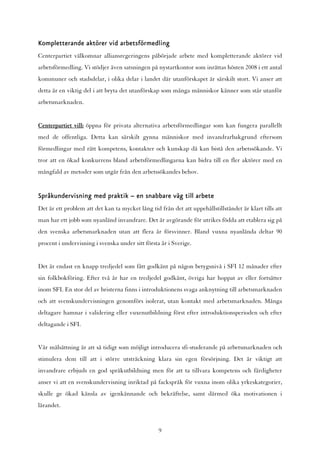 Kompletterande aktörer vid arbetsförmedling
Centerpartiet välkomnar alliansregeringens påbörjade arbete med kompletterande aktörer vid
arbetsförmedling. Vi stödjer även satsningen på nystartkontor som inrättas hösten 2008 i ett antal
kommuner och stadsdelar, i olika delar i landet där utanförskapet är särskilt stort. Vi anser att
detta är en viktig del i att bryta det utanförskap som många människor känner som står utanför
arbetsmarknaden.


Centerpartiet vill: öppna för privata alternativa arbetsförmedlingar som kan fungera parallellt
med de offentliga. Detta kan särskilt gynna människor med invandrarbakgrund eftersom
förmedlingar med rätt kompetens, kontakter och kunskap då kan bistå den arbetssökande. Vi
tror att en ökad konkurrens bland arbetsförmedlingarna kan bidra till en fler aktörer med en
mångfald av metoder som utgår från den arbetssökandes behov.


Språkundervisning med praktik – en snabbare väg till arbete
Det är ett problem att det kan ta mycket lång tid från det att uppehållstillståndet är klart tills att
man har ett jobb som nyanländ invandrare. Det är avgörande för utrikes födda att etablera sig på
den svenska arbetsmarknaden utan att flera år försvinner. Bland vuxna nyanlända deltar 90
procent i undervisning i svenska under sitt första år i Sverige.


Det är endast en knapp tredjedel som fått godkänt på någon betygsnivå i SFI 12 månader efter
sin folkbokföring. Efter två år har en tredjedel godkänt, övriga har hoppat av eller fortsätter
inom SFI. En stor del av bristerna finns i introduktionens svaga anknytning till arbetsmarknaden
och att svenskundervisningen genomförs isolerat, utan kontakt med arbetsmarknaden. Många
deltagare hamnar i validering eller vuxenutbildning först efter introduktionsperioden och efter
deltagande i SFI.


Vår målsättning är att så tidigt som möjligt introducera sfi-studerande på arbetsmarknaden och
stimulera dem till att i större utsträckning klara sin egen försörjning. Det är viktigt att
invandrare erbjuds en god språkutbildning men för att ta tillvara kompetens och färdigheter
anser vi att en svenskundervisning inriktad på fackspråk för vuxna inom olika yrkeskategorier,
skulle ge ökad känsla av igenkännande och bekräftelse, samt därmed öka motivationen i
lärandet.


                                                  9
 