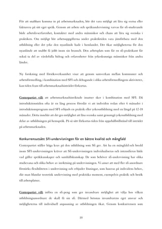 För att snabbare komma in på arbetsmarknaden, bör det vara möjligt att lära sig svetsa eller
fakturera på sitt eget språk. Genom att arbete och språkundervisning varvas får sfi-studerande
både arbetslivserfarenhet, kontakter med andra människor och chans att lära sig svenska i
praktiken. Om möjligt bör arbetsuppgifterna under praktiktiden vara jämförbara med den
utbildning eller det yrke den nyanlände hade i hemlandet. Det ökar möjligheterna för den
nyanlände att snabbt få jobb inom sin bransch. Den arbetsplats som får en sfi-praktikant får
också ta del av värdefulla bidrag och erfarenheter från yrkeskunniga människor från andra
länder.


Ny forskning med försöksverksamhet visar att genom samverkan mellan kommuner och
arbetsförmedling, i kombination med SFI och deltagande i olika arbetsförmedlingens aktiviteter,
kan tiden fram till arbetsmarknadsinträdet förkortas.


Centerpartiet vill: att arbetsmarknadsinriktade insatser sker i kombination med SFI. Då
introduktionstiden ofta är en lång process föreslår vi att individen redan efter 6 månader i
introduktionsprogram med SFI erbjuds en praktik eller yrkesutbildning med en längd på 12-18
månader. Detta innebär att det ges möjlighet att läsa svenska samt genomgå yrkesutbildning med
delar av utbildningen på hemspråk. På så sätt förkortas tiden från uppehållstillstånd till inträdet
på arbetsmarknaden.


Konkurrensutsätt SFI-undervisningen för en bättre kvalité och mångfald
Centerpartiet ställer höga krav på den utbildning som Sfi ger. Att ha en mångfald och bredd
inom SFI-undervisningen kräver att Sfi-undervisningen individualiseras och intensifieras både
vad gäller språkkunskaper och samhällskunskap. De som behöver sfi-undervisning har olika
studievana och olika behov av inriktning på undervisningen. Vi anser att med fler sfi-anordnare
förstärks flexibiliteten i undervisning och erbjuder lösningar, som baseras på individens behov,
där man blandar teoretisk undervisning med praktiska moment, exempelvis praktik och besök
till arbetsplatser.


Centerpartiet vill: införa en sfi-peng som ger invandrare möjlighet att välja hos vilken
utbildningsanordnare de skall få sin sfi. Därmed betonas invandrarens eget ansvar och
möjligheterna till individuell anpassning av utbildningen ökar. Genom konkurrensen som



                                                10
 