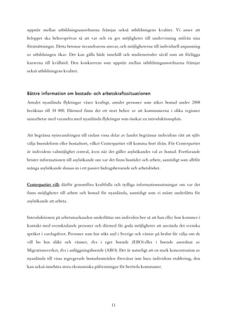 uppstår mellan utbildningsanordnarna främjas också utbildningens kvalitet. Vi anser att
beloppet ska behovsprövas så att var och en ges möjligheter till undervisning utifrån sina
förutsättningar. Detta betonar invandrarens ansvar, och möjligheterna till individuell anpassning
av utbildningen ökar. Det kan gälla både innehåll och studiemetoder såväl som att förlägga
kurserna till kvällstid. Den konkurrens som uppstår mellan utbildningsanordnarna främjar
också utbildningens kvalitet.



Bättre information om bostads- och arbetskraftssituationen
Antalet nyanlända flyktingar växer kraftigt, antalet personer som söker bostad under 2008
beräknas till 34 000. Därmed finns det ett stort behov av att kommunerna i olika regioner
samarbetar med varandra med nyanlända flyktingar som önskar en introduktionsplats.


Att begränsa nyinvandringen till endast vissa delar av landet begränsar individens rätt att själv
välja boendeform eller bostadsort, vilket Centerpartiet vill komma bort ifrån. För Centerpartiet
är individens valmöjlighet central, även när det gäller asylsökandes val av bostad. Fortfarande
brister informationen till asylsökande om var det finns bostäder och arbete, samtidigt som alltför
många asylsökande slussas in i ett passivt bidragsberoende och arbetslöshet.


Centerpartiet vill: därför genomföra kraftfulla och tydliga informationssatsningar om var det
finns möjligheter till arbete och bostad för nyanlända, samtidigt som vi måste underlätta för
asylsökande att arbeta.


Introduktionen på arbetsmarknaden underlättas om individen bor så att han eller hon kommer i
kontakt med svensktalande personer och därmed får goda möjligheter att använda det svenska
språket i vardagslivet. Personer som har sökt asyl i Sverige och väntar på beslut får välja om de
vill bo hos släkt och vänner, dvs i eget boende (EBO) eller i boende anordnat av
Migrationsverket, dvs i anläggningsboende (ABO). Det är naturligt att en stark koncentration av
nyanlända till vissa segregerade bostadsområden försvårar inte bara individens etablering, den
kan också innebära stora ekonomiska påfrestningar för berörda kommuner.




                                                11
 