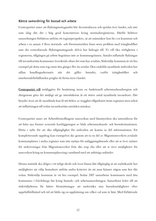 Bättre samordning för bostad och arbete
Centerpartiet anser att flyktingmottagandet bör decentraliseras och spridas över landet, och inte
som idag där det i hög grad koncentreras kring storstadsregionerna. Därför behöver
samordningen förbättras utifrån ett regionperspektiv, så att människor kan bo i en kommun och
arbeta i en annan. I flera storstads- och förortsområden finns stora problem med trångboddhet
som det centraliserade flyktingmottagande delvis har bidragit till. Vi vill öka rörligheten i
regionerna, tillgången på arbete begränsas inte av kommungränsen. Antalet inflyttade flyktingar
till invandrartäta kommuner överskrids oftast det som har avtalats, Södertälje kommun är ett bra
exempel på detta som tog emot åtta gånger fler än avtalat. Den enskilda nyanlända individen har
sällan   handlingsalternativ     när    det    gäller   boendet,     varför    trångboddhet      och
inneboendeförhållanden präglar de första åren i landet.


Centerpartiet vill möjliggöra för bosättning inom en funktionell arbetsmarknadsregion och
därigenom göra det möjligt att ge introduktion åt ett större antal nyanlända invandrare. Det
betyder även att de nyanlända kan få sitt behov av trygghet tillgodosett inom regionen men också
att inflyttningen till redan invandrartäta områden minskar.


Centerpartiet anser att Arbetsförmedlingens samverkan med länsstyrelsen ska intensifieras för
att hitta nya former avseende kartläggningen av både arbetsmarknads- och boendesituationen.
Detta i syfte för att öka tillgänglighet för individen att kunna ta del informationen. Ett
kompletterande uppdrag kan exempelvis ske genom att ta en del av Migrationsverkets avtalade
kommunplatser i andra regioner som inte nyttjas för anläggningsboende eller att se över rutiner
för utskrivningar från Migrationsverket från abo resp ebo eller att se över möjligheter för
samverkan kring ny kommunplacering i samband med att anhöriga anländer.


Denna statistik ska delges i ett tidigt skede och även finnas lätt tillgänglig så att asylsökande har
möjligheter att välja bostadsort utifrån andra kriterier än att man känner någon som bor där
redan. Södertälje kommun är ett bra exempel. Sedan 2007 samarbetar kommunen med åtta
kommuner i Gävleborgs län kring bostads- och arbetssamordningen. Samarbetet leder till att
södertäljeborna får bättre förutsättningar att undersöka sina boendemöjligheter efter
uppehållstillstånd och tid att bilda sig en uppfattning om vilket val som är bäst. Med förbättrade




                                                 12
 