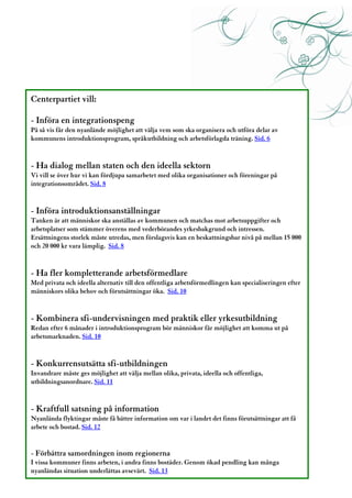 Centerpartiet vill:

- Införa en integrationspeng
På så vis får den nyanlände möjlighet att välja vem som ska organisera och utföra delar av
kommunens introduktionsprogram, språkutbildning och arbetsförlagda träning. Sid. 6


- Ha dialog mellan staten och den ideella sektorn
Vi vill se över hur vi kan fördjupa samarbetet med olika organisationer och föreningar på
integrationsområdet. Sid. 8


- Införa introduktionsanställningar
Tanken är att människor ska anställas av kommunen och matchas mot arbetsuppgifter och
arbetsplatser som stämmer överens med vederbörandes yrkesbakgrund och intressen.
Ersättningens storlek måste utredas, men förslagsvis kan en beskattningsbar nivå på mellan 15 000
och 20 000 kr vara lämplig. Sid. 8


- Ha fler kompletterande arbetsförmedlare
Med privata och ideella alternativ till den offentliga arbetsförmedlingen kan specialiseringen efter
människors olika behov och förutsättningar öka. Sid. 10


- Kombinera sfi-undervisningen med praktik eller yrkesutbildning
Redan efter 6 månader i introduktionsprogram bör människor får möjlighet att komma ut på
arbetsmarknaden. Sid. 10


- Konkurrensutsätta sfi-utbildningen
Invandrare måste ges möjlighet att välja mellan olika, privata, ideella och offentliga,
utbildningsanordnare. Sid. 11


- Kraftfull satsning på information
Nyanlända flyktingar måste få bättre information om var i landet det finns förutsättningar att få
arbete och bostad. Sid. 12


- Förbättra samordningen inom regionerna
I vissa kommuner finns arbeten, i andra finns bostäder. Genom ökad pendling kan många
nyanländas situation underlättas avsevärt. Sid. 13 2
 