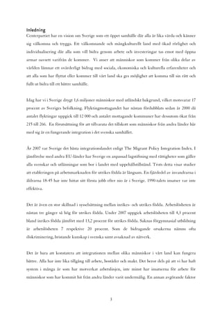 Inledning
Centerpartiet har en vision om Sverige som ett öppet samhälle där alla är lika värda och känner
sig välkomna och trygga. Ett välkomnande och mångkulturellt land med ökad rörlighet och
individualisering där alla som vill bidra genom arbete och investeringar tas emot med öppna
armar oavsett varifrån de kommer. Vi anser att människor som kommer från olika delar av
världen lämnar ett ovärderligt bidrag med sociala, ekonomiska och kulturella erfarenheter och
att alla som har flyttat eller kommer till vårt land ska ges möjlighet att komma till sin rätt och
fullt ut bidra till ett bättre samhälle.


Idag har vi i Sverige drygt 1,6 miljoner människor med utländskt bakgrund, vilket motsvarar 17
procent av Sveriges befolkning. Flyktingmottagandet har nästan fördubblats sedan år 2000 då
antalet flyktingar uppgick till 12 000 och antalet mottagande kommuner har dessutom ökat från
215 till 266. En förutsättning för att tillvarata det tillskott som människor från andra länder bär
med sig är en fungerande integration i det svenska samhället.


År 2007 var Sverige det bästa integrationslandet enligt The Migrant Policy Integration Index. I
jämförelse med andra EU-länder har Sverige en anpassad lagstiftning med rättigheter som gäller
alla svenskar och utlänningar som bor i landet med uppehållstillstånd. Trots detta visar studier
att etableringen på arbetsmarknaden för utrikes födda är långsam. En fjärdedel av invandrarna i
åldrarna 18-45 har inte hittat sitt första jobb efter nio år i Sverige. 1990-talets insatser var inte
effektiva.


Det är även en stor skillnad i sysselsättning mellan inrikes- och utrikes födda. Arbetslösheten är
nästan tre gånger så hög för utrikes födda. Under 2007 uppgick arbetslösheten till 4,3 procent
bland inrikes födda jämfört med 13,2 procent för utrikes födda. Saknas förgymnasial utbildning
är arbetslösheten 7 respektive 20 procent. Som de bidragande orsakerna nämns ofta
diskriminering, bristande kunskap i svenska samt avsaknad av nätverk.


Det är bara att konstatera att integrationen mellan olika människor i vårt land kan fungera
bättre. Alla har inte lika tillgång till arbete, bostäder och makt. Det beror dels på att vi har haft
system i många år som har motverkat arbetslinjen, inte minst har insatserna för arbete för
människor som har kommit hit från andra länder varit undermålig. En annan avgörande faktor



                                                 3
 