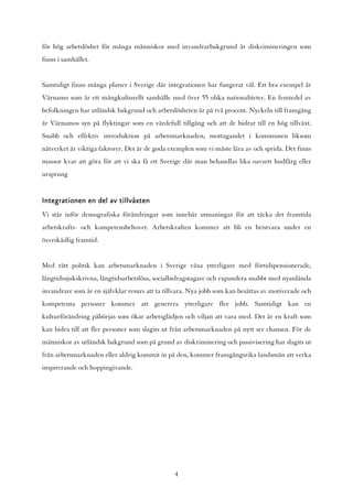 för hög arbetslöshet för många människor med invandrarbakgrund är diskrimineringen som
finns i samhället.


Samtidigt finns många platser i Sverige där integrationen har fungerat väl. Ett bra exempel är
Värnamo som är ett mångkulturellt samhälle med över 55 olika nationaliteter. En femtedel av
befolkningen har utländsk bakgrund och arbetslösheten är på två procent. Nyckeln till framgång
är Värnamos syn på flyktingar som en värdefull tillgång och att de bidrar till en hög tillväxt.
Snabb och effektiv introduktion på arbetsmarknaden, mottagandet i kommunen liksom
nätverket är viktiga faktorer. Det är de goda exemplen som vi måste lära av och sprida. Det finns
massor kvar att göra för att vi ska få ett Sverige där man behandlas lika oavsett hudfärg eller
ursprung


Integrationen en del av tillväxten
Vi står inför demografiska förändringar som innebär utmaningar för att täcka det framtida
arbetskrafts- och kompetensbehovet. Arbetskraften kommer att bli en bristvara under en
överskådlig framtid.


Med rätt politik kan arbetsmarknaden i Sverige växa ytterligare med förtidspensionerade,
långtidssjukskrivna, långtidsarbetslösa, socialbidragstagare och expandera snabbt med nyanlända
invandrare som är en självklar resurs att ta tillvara. Nya jobb som kan besättas av motiverade och
kompetenta personer kommer att generera ytterligare fler jobb. Samtidigt kan en
kulturförändring påbörjas som ökar arbetsglädjen och viljan att vara med. Det är en kraft som
kan bidra till att fler personer som slagits ut från arbetsmarknaden på nytt ser chansen. För de
människor av utländsk bakgrund som på grund av diskriminering och passivisering har slagits ut
från arbetsmarknaden eller aldrig kommit in på den, kommer framgångsrika landsmän att verka
inspirerande och hoppingivande.




                                                4
 