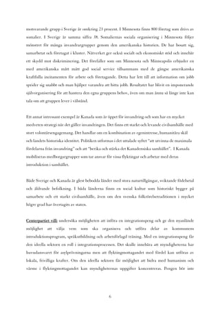 motsvarande grupp i Sverige är omkring 23 procent. I Minnesota finns 800 företag som drivs av
somalier. I Sverige är samma siffra 38. Somaliernas sociala organisering i Minnesota följer
mönstret för många invandrargrupper genom den amerikanska historien. De har bosatt sig,
samarbetat och företagat i kluster. Nätverket ger också socialt och ekonomiskt stöd och innebär
ett skydd mot diskriminering. Det förefaller som om Minnesota och Minneapolis erbjuder en
med amerikanska mått mätt god social service tillsammans med de gängse amerikanska
kraftfulla incitamenten för arbete och företagande. Detta har lett till att information om jobb
sprider sig snabbt och man hjälper varandra att hitta jobb. Resultatet har blivit en imponerande
självorganisering för att hantera den egna gruppens behov, även om man ännu så länge inte kan
tala om att gruppen lever i välstånd.


Ett annat intressant exempel är Kanada som är öppet för invandring och som har en mycket
medveten strategi när det gäller invandringen. Det finns ett starkt och levande civilsamhälle med
stort volontärsengagemang. Det handlar om en kombination av egenintresse, humanitära skäl
och landets historiska identitet. Politiken utformas i det uttalade syftet “att utvinna de maximala
fördelarna från invandring” och att “berika och stärka det Kanadensiska samhället”. I Kanada
mobiliseras medborgargrupper som tar ansvar för vissa flyktingar och arbetar med deras
introduktion i samhället.


Både Sverige och Kanada är glest bebodda länder med stora naturtillgångar, sviktande födelsetal
och åldrande befolkning. I båda länderna finns en social kultur som historiskt bygger på
samarbete och ett starkt civilsamhälle, även om den svenska folkrörelsetraditionen i mycket
högre grad har övertagits av staten.


Centerpartiet vill: undersöka möjligheten att införa en integrationspeng och ge den nyanlände
möjlighet   att   välja   vem   som     ska   organisera   och   utföra   delar   av   kommunens
introduktionsprogram, språkutbildning och arbetsförlagd träning. Med en integrationspeng får
den ideella sektorn en roll i integrationsprocessen. Det skulle innebära att myndigheterna har
huvudansvaret för asylprövningarna men att flyktingmottagandet med fördel kan utföras av
lokala, frivilliga krafter. Om den ideella sektorn får möjlighet att bidra med humanism och
värme i flyktingmottagandet kan myndigheternas uppgifter koncentreras. Pengen bör inte




                                                 6
 