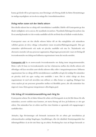 kunna gå direkt till en privatperson, men föreningar och företag skulle ha bättre förutsättningar
än statliga myndigheter att involvera många fler i introduktionsarbetet.


Dialog mellan staten och den ideella sektorn
Den ideella sektorn har en viktig roll i introduktion i samhället. Därför vill Centerpartiet ge den
ökade möjligheter att ta ansvar, för nyanlända invandrare. Nyanlända flyktingar/invandrare ska
få en naturlig kontakt in i det svenska samhället och för att förstå den så kallade svenska koden.


Centerpartiet anser att den ideella sektorn bidrar till att öka mångfalden och människors
valfrihet genom att driva viktiga verksamheter inom invandrar/flyktingmottagande. Den ger
människor självförtroende och makt att påverka samhället och sina liv. Nytänkande och
alternativa metoder och nya processer uppmuntras. Regeringen presenterade i mars ett förslag till
överenskommelse om dialog med idéburna organisationer inom det sociala området.


Centerpartiet vill: ha en motsvarande överenskommelse om dialog inom integrationsområdet.
Detta i syfte få fram en överenskommelse om hur relationerna mellan den ideella sektorn och
offentligas roll kan utvecklas samt ideella sektorns olika roller i integrationsprocessen. Idéburna
organisationer har en viktig roll för introduktionen i samhället och gör det möjligt för människor
att påverka såväl sin egen vardag som samhället i stort. Det är också viktigt att dessa
organisationer är med och utvecklas som utförare av olika former av uppdrag. Dialogen kan
vinna mycket på om processen genomförs mellan två likställda parter, där alla människor har
något att vinna. Detta gynnar integrationen i allra högsta grad.


Från bidrag till introduktionsanställning med riktig lön
Centerpartiet arbetar för ett bättre klimat för arbete och företagande så att det blir lättare för alla
människor, oavsett varifrån man kommer, att starta företag och leva på frukterna av sitt eget
arbete. Om människor har ett arbete med lön växer känslan av egenmakt och engagemanget i
samhället ökar.


Attityder, låga förväntningar och bristande incitament för att arbeta gör introduktion på
arbetsmarknaden onödigt långdragen. Socialbidraget, eller det såkallade försörjningsstödet har
inlåsningseffekter så att det inte lönar sig att arbeta. Forskning har visat att längre beroende av


                                                  7
 