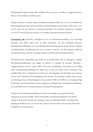försörjningsstöd skapar många olika svårigheter för de personer som faller ur trygghetssystemen.
Barnen i dessa familjer är särskilt utsatta.


Många kommuner använder idag introduktionsersättning istället som är ett mer löneliknande
försörjningssystem knutet till den enskildes introduktionsplan och prestation. Detta tycker vi är
ett bra system då den formen av ersättning underlättar den enskildes integrering i samhället
avsevärt. Vi vill utveckla nästa steg för en än snabbare arbetsmarknadsintroduktion.


Centerpartiet vill: undersöka möjligheterna för en introduktionsanställning. Ett ömsesidigt
kontrakt, som ställer högre krav på både kommunen och den nyanlända personen.
Introduktionsanställningen är ett mer löneliknande försörjningssystem knutet till den enskildes
introduktionsplan. Anställningen bör vara om minst 6 månader och efter förjupad validering
kan personen inom ramen för satsningen matchas med hela arbetsmarknadens utbud.


Till skillnad från instegsjobben som redan är ett uttryckt behov från en arbetsgivare, innebär
introduktionsanställningen som bygger på behovet av praktik att personen inlemmas i
trygghetssystemen och får samma villkor som andra anställningar. Invandrare som frivilligt
väljer introduktionsanställningen får högre krav på sig, men också större ersättning. Varje
anställd skulle efter en djupintervju matchas mot arbetsuppgifter och arbetsplats som stämmer
överens med vederbörandes yrkesbakgrund och intressen. Ersättningens storlek måste utredas,
men förslagsvis kan en beskattningsbar nivå på mellan 15 000 och 20 000 kr vara lämplig. Enligt
beräkningar från Katrineholms kommun uppskattas tidsbegränsade introduktionsanställningar
ge en pluseffekt inom 24 månader genom ett minskat försörjningsstöd.


Tanken med introduktionsanställning är ett aktivt ömsesidigt ansvarstagande för både
arbetsgivaren och den anställde. Då det ofta handlar om kulturella skillnader är det därför
viktigt att både parter får stöd och coachning, i syfte att undanröja problem i ett tidigt skede.
Samtliga medarbetare ska vara involverade i arbetet, inte bara chefer och ansvariga. Detta ökar
mångfalden och integrationen.




                                                  8
 