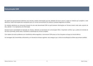 Módulos Eletrônicos - Teoria 15 Global Training
No sistema de gerenciamento eletrônico dos veículos, existem informações que são utilizadas de forma comum a todos os módulos que compõem a rede
eletrônica. Essas informações são necessárias para um correto funcionamento do sistema e possível diagnóstico de falhas.
Os módulos eletrônicos se comunicam através de uma rede denominada CAN na qual transitam informações em formato binário onde cada conjunto de
bits, valendo 1 e 0, representa uma informação.
Quando houver necessidade de reparação do chicote, referente ao barramento de comunicação CAN, é importante verificar que a prática de emenda de
fios não é permitida, sendo assim, necessária a substituição do chicote completo.
Com objetivo de evitar problemas com interferência eletromagnética, o barramento CAN possui os fios trançados ao longo do chicote elétrico.
As mensagens são transmitidas ciclicamente, em intervalo de tempos regulares. Isso assegura que o status de atualização de dados seja sempre avaliado.
Comunicação CAN
 