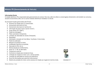 Módulos Eletrônicos - Teoria 21 Global Training
Informações Gerais
O módulo eletrônico FR é responsável pelo gerenciamento do veículo. Para isso, além de utilizar os sinais ligados diretamente a ele também se comunica,
através do barramento CAN, com os outros módulos eletrônicos instalados no veículo.
As principais funções gerenciadas pelo FR são:
• Aumento da rotação para ar condicionado;
• Acionamento das luzes de freio;
• Acionamento das luzes de marcha-à-ré;
• Informação de ponto neutro (“ponto morto”);
• Grupo divisor GV (“Split”);
• Pedal da embreagem;
• Piloto automático (Tempomat);
• Limitador de velocidade do veículo (Temposet);
• Retardador;
• Solicitação e ativação do Freio Motor, Top Brake e Turbo brake;
• Pedal do acelerador;
• Bloqueio da partida do motor;
• Imobilizador eletrônico de partida;
• Saturação do filtro de ar;
• Nível do líquido de arrefecimento;
• Sinal “D+” e “W” do alternador;
• Temperatura externa;
• Controle de rotação para tomada de força;
• Limitação da rotação do motor com o veículo parado;
• Limitação da velocidade do veículo (via parâmetro);
• Envio de informações para painel de instrumentos;
• Sistema de proteção do motor contra excesso de rotação por engate de marcha errada. Atividade 3.1
Módulo FR (Gerenciamento do Veículo)
 