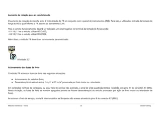 Módulos Eletrônicos - Teoria 25 Global Training
Aumento de rotação para ar condicionado
O aumento da rotação de marcha lenta é feito através do FR em conjunto com o painel de instrumentos (INS). Para isso, é utilizada a entrada da tomada de
força do INS a qual informa o FR através do barramento CAN.
Para o correto funcionamento, deverá ser colocado um sinal negativo no terminal da tomada de força sendo:
- X1 18/11 se o veículo utilizar INS 2000;
- X4 18/13 se o veículo utilizar INS 2004.
Além disso, o módulo FR deverá ser corretamente parametrizado.
Atividade 3.2
Acionamento das luzes de freio
O módulo FR aciona as luzes de freio nas seguintes situações:
• Acionamento do pedal de freio;
• Desaceleração do veículo entre 1 m/s2
a 0,5 m/s2
provocada por freio motor ou retardador.
Em condições normais de condução, ou seja, freio de serviço não acionado, o sinal de onda quadrada (GSV) é recebido pelo pino 11 do conector X1 (BRE).
Nesta situação, as luzes de freio se mantêm apagadas (exceto se houver desaceleração do veículo provocada por ação de freio motor ou retardador de
freio).
Ao acionar o freio de serviço, o sinal é interrompido e as lâmpadas são acesas através do pino 8 do conector X2 (BRLI).
 