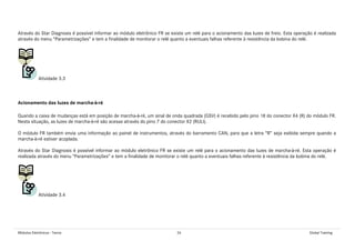Módulos Eletrônicos - Teoria 26 Global Training
Através do Star Diagnosis é possível informar ao módulo eletrônico FR se existe um relé para o acionamento das luzes de freio. Esta operação é realizada
através do menu “Parametrizações” e tem a finalidade de monitorar o relé quanto a eventuais falhas referente à resistência da bobina do relé.
Atividade 3.3
Acionamento das luzes de marcha-à-ré
Quando a caixa de mudanças está em posição de marcha-à-ré, um sinal de onda quadrada (GSV) é recebido pelo pino 18 do conector X4 (R) do módulo FR.
Nesta situação, as luzes de marcha-à-ré são acesas através do pino 7 do conector X2 (RULI).
O módulo FR também envia uma informação ao painel de instrumentos, através do barramento CAN, para que a letra “R” seja exibida sempre quando a
marcha-à-ré estiver acoplada.
Através do Star Diagnosis é possível informar ao módulo eletrônico FR se existe um relé para o acionamento das luzes de marcha-à-ré. Esta operação é
realizada através do menu “Parametrizações” e tem a finalidade de monitorar o relé quanto a eventuais falhas referente à resistência da bobina do relé.
Atividade 3.4
 