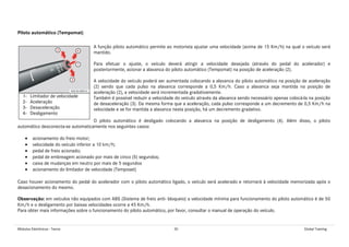 Módulos Eletrônicos - Teoria 30 Global Training
Piloto automático (Tempomat)
A função piloto automático permite ao motorista ajustar uma velocidade (acima de 15 Km/h) na qual o veículo será
mantido.
Para efetuar o ajuste, o veículo deverá atingir a velocidade desejada (através do pedal do acelerador) e
posteriormente, acionar a alavanca do piloto automático (Tempomat) na posição de aceleração (2).
A velocidade do veículo poderá ser aumentada colocando a alavanca do piloto automático na posição de aceleração
(2) sendo que cada pulso na alavanca corresponde a 0,5 Km/h. Caso a alavanca seja mantida na posição de
aceleração (2), a velocidade será incrementada gradativamente.
Também é possível reduzir a velocidade do veículo através da alavanca sendo necessário apenas colocá-la na posição
de desaceleração (3). Da mesma forma que a aceleração, cada pulso corresponde a um decremento de 0,5 Km/h na
velocidade e se for mantida a alavanca nesta posição, há um decremento gradativo.
O piloto automático é desligado colocando a alavanca na posição de desligamento (4). Além disso, o piloto
automático desconecta-se automaticamente nos seguintes casos:
• acionamento do freio motor;
• velocidade do veículo inferior a 10 km/h;
• pedal de freio acionado;
• pedal de embreagem acionado por mais de cinco (5) segundos;
• caixa de mudanças em neutro por mais de 5 segundos
• acionamento do limitador de velocidade (Temposet)
Caso houver acionamento do pedal do acelerador com o piloto automático ligado, o veículo será acelerado e retornará à velocidade memorizada após o
desacionamento do mesmo.
Observação: em veículos não equipados com ABS (Sistema de freio anti- bloqueio) a velocidade mínima para funcionamento do piloto automático é de 50
Km/h e o desligamento por baixas velocidades ocorre a 45 Km/h.
Para obter mais informações sobre o funcionamento do piloto automático, por favor, consultar o manual de operação do veículo.
1- Limitador de velocidade
2- Aceleração
3- Desaceleração
4- Desligamento
 