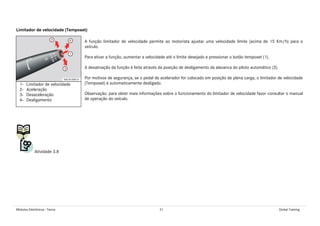 Módulos Eletrônicos - Teoria 31 Global Training
Limitador de velocidade (Temposet)
A função limitador de velocidade permite ao motorista ajustar uma velocidade limite (acima de 15 Km/h) para o
veículo.
Para ativar a função, aumentar a velocidade até o limite desejado e pressionar o botão temposet (1).
A desativação da função é feita através da posição de desligamento da alavanca do piloto automático (3).
Por motivos de segurança, se o pedal de acelerador for colocado em posição de plena carga, o limitador de velocidade
(Temposet) é automaticamente desligado.
Observação: para obter mais informações sobre o funcionamento do limitador de velocidade favor consultar o manual
de operação do veículo.
Atividade 3.8
1- Limitador de velocidade
2- Aceleração
3- Desaceleração
4- Desligamento
 