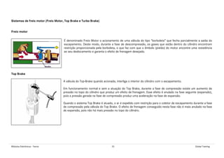 Módulos Eletrônicos - Teoria 33 Global Training
Sistemas de freio motor (Freio Motor, Top Brake e Turbo Brake)
Freio motor
É denominado Freio Motor o acionamento de uma válvula do tipo “borboleta” que fecha parcialmente a saída do
escapamento. Deste modo, durante a fase de descompressão, os gases que estão dentro do cilindro encontram
restrição proporcionada pela borboleta, o que faz com que o êmbolo (pistão) do motor encontre uma resistência
ao seu deslocamento e garanta o efeito de frenagem desejado.
Top Brake
A válvula do Top-Brake quando acionada, interliga o interior do cilindro com o escapamento.
Em funcionamento normal e sem a atuação do Top Brake, durante a fase de compressão existe um aumento de
pressão no topo do cilindro que produz um efeito de frenagem. Esse efeito é anulado na fase seguinte (expansão),
pois a pressão gerada na fase de compressão produz uma aceleração na fase de expansão.
Quando o sistema Top Brake é atuado, o ar é expelido com restrição para o coletor de escapamento durante a fase
de compressão pela válvula do Top Brake. O efeito de frenagem conseguido nesta fase não é mais anulado na fase
de expansão, pois não há mais pressão no topo do cilindro.
 