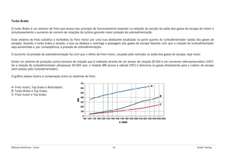 Módulos Eletrônicos - Teoria 34 Global Training
Turbo Brake
O turbo Brake é um sistema de freio que possui seu principio de funcionamento baseado na redução da secção da saída dos gases de escape do motor e
simultaneamente o aumento do número de rotações da turbina gerando maior pressão de sobrealimentação.
Esse sistema de freio substitui a borboleta do freio motor por uma luva deslizante localizada na parte quente do turboalimentador (saída dos gases de
escape). Quando o turbo brake é atuado, a luva se desloca e restringe a passagem dos gases de escape fazendo com que a rotação do turboalimentador
seja aumentada e, por conseqüência, a pressão de sobrealimentação.
O aumento na pressão de sobrealimentação faz com que o efeito de freio motor, causado pela restrição na saída dos gases de escape, seja maior.
Existe um sistema de proteção contra excesso de rotação que é realizado através de um sensor de rotação (B104) e um conversor eletropneumático (Y87).
Se a rotação do turboalimentador ultrapassar 90.000 rpm, o módulo MR aciona a válvula (Y87) e direciona os gases diretamente para o coletor de escape
(sem passar pelo turboalimentador).
O gráfico abaixo ilustra a comparação entre os sistemas de freio:
A- Freio motor, Top brake e Retardador;
B- Turbo Brake e Top brake;
C- Freio motor e Top brake.
 