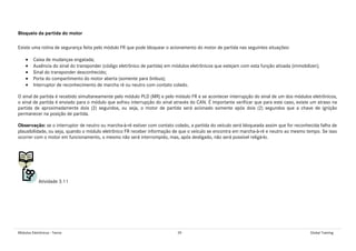 Módulos Eletrônicos - Teoria 39 Global Training
Bloqueio da partida do motor
Existe uma rotina de segurança feita pelo módulo FR que pode bloquear o acionamento do motor de partida nas seguintes situações:
• Caixa de mudanças engatada;
• Ausência do sinal do transponder (código eletrônico de partida) em módulos eletrônicos que estejam com esta função ativada (immobilizer);
• Sinal do transponder desconhecido;
• Porta do compartimento do motor aberta (somente para ônibus);
• Interruptor de reconhecimento de marcha ré ou neutro com contato colado.
O sinal de partida é recebido simultaneamente pelo módulo PLD (MR) e pelo módulo FR e se acontecer interrupção do sinal de um dos módulos eletrônicos,
o sinal de partida é enviado para o módulo que sofreu interrupção do sinal através do CAN. É importante verificar que para este caso, existe um atraso na
partida de aproximadamente dois (2) segundos, ou seja, o motor de partida será acionado somente após dois (2) segundos que a chave de ignição
permanecer na posição de partida.
Observação: se o interruptor de neutro ou marcha-à-ré estiver com contato colado, a partida do veículo será bloqueada assim que for reconhecida falha de
plausibilidade, ou seja, quando o módulo eletrônico FR receber informação de que o veículo se encontra em marcha-à-ré e neutro ao mesmo tempo. Se isso
ocorrer com o motor em funcionamento, o mesmo não será interrompido, mas, após desligado, não será possível religá-lo.
Atividade 3.11
 