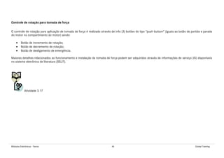 Módulos Eletrônicos - Teoria 44 Global Training
Controle de rotação para tomada de força
O controle de rotação para aplicação de tomada de força é realizado através de três (3) botões do tipo “push buttom” (iguais ao botão de partida e parada
do motor no compartimento do motor) sendo:
• Botão de incremento de rotação;
• Botão de decremento de rotação;
• Botão de desligamento de emergência.
Maiores detalhes relacionados ao funcionamento e instalação da tomada de força podem ser adquiridos através de informações de serviço (IS) disponíveis
no sistema eletrônico de literatura (SELiT).
Atividade 3.17
 