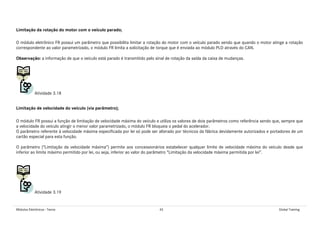 Módulos Eletrônicos - Teoria 45 Global Training
Limitação da rotação do motor com o veículo parado;
O módulo eletrônico FR possui um parâmetro que possibilita limitar a rotação do motor com o veículo parado sendo que quando o motor atinge a rotação
correspondente ao valor parametrizado, o módulo FR limita a solicitação de torque que é enviada ao módulo PLD através do CAN.
Observação: a informação de que o veículo está parado é transmitido pelo sinal de rotação da saída da caixa de mudanças.
Atividade 3.18
Limitação de velocidade do veículo (via parâmetro);
O módulo FR possui a função de limitação de velocidade máxima do veículo e utiliza os valores de dois parâmetros como referência sendo que, sempre que
a velocidade do veículo atingir o menor valor parametrizado, o módulo FR bloqueia o pedal do acelerador.
O parâmetro referente à velocidade máxima especificada por lei só pode ser alterado por técnicos da fábrica devidamente autorizados e portadores de um
cartão especial para esta função.
O parâmetro (“Limitação da velocidade máxima”) permite aos concessionários estabelecer qualquer limite de velocidade máxima do veículo desde que
inferior ao limite máximo permitido por lei, ou seja, inferior ao valor do parâmetro “Limitação da velocidade máxima permitida por lei”.
Atividade 3.19
 