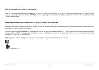 Módulos Eletrônicos - Teoria 46 Global Training
Envio de informações para painel de instrumentos
Todas as informações exibidas ao motorista através do painel de instrumentos referentes ao motor do veículo são enviadas através do módulo FR. Isto
porque a comunicação do módulo eletrônico MR(PLD), responsável pelo gerenciamento do motor, é feita exclusivamente com o FR através de uma linha
CAN de baixa velocidade.
Sistema de proteção do motor contra excesso de rotação por engate de marcha errada
Alguns veículos possuem sensor de rotação na entrada da caixa de mudanças. Este tem por finalidade monitorar possível excesso de rotação devido ao
engate de uma marcha errada (mais reduzida).
O princípio de funcionamento baseia-se na comparação da rotação do motor informada pelo MR (PLD) e a rotação da entrada da caixa. Quando o motorista
começa a voltar o pedal da embreagem para a posição de repouso e na hipótese de engate de marcha errada, o FR envia uma informação para o painel de
instrumentos o qual ativa um alarme sonoro.
Observação: Este sistema não impede que a marcha seja acoplada e que eventualmente haja danos ao motor.
Atividade 3.20
 