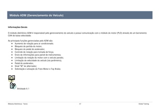 Módulos Eletrônicos - Teoria 47 Global Training
Informações Gerais
O módulo eletrônico ADM é responsável pelo gerenciamento do veículo e possui comunicação com o módulo do motor (PLD) através de um barramento
CAN de baixa velocidade.
As principais funções gerenciadas pelo ADM são:
• Aumento de rotação para ar condicionado.
• Bloqueio da partida do motor;
• Bloqueio do pedal de acelerador;
• Controle de rotação para tomada de força;
• Envio de informações para painel de instrumentos;
• Limitação da rotação do motor com o veículo parado;
• Limitação da velocidade do veículo (via parâmetro);
• Pedal do acelerador;
• Sinal “W” do alternador;
• Solicitação e ativação do Freio Motor e Top Brake;
Atividade 4.1
Módulo ADM (Gerenciamento do Veículo)
 